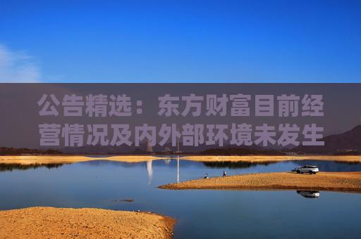 公告精选：东方财富目前经营情况及内外部环境未发生重大变化