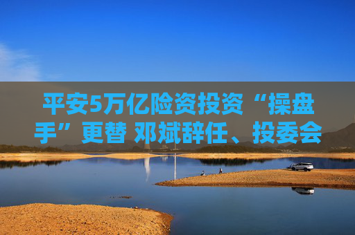 平安5万亿险资投资“操盘手”更替 邓斌辞任、投委会主任郭世邦承接