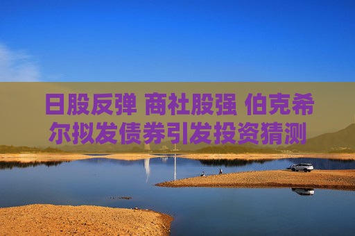 日股反弹 商社股强 伯克希尔拟发债券引发投资猜测