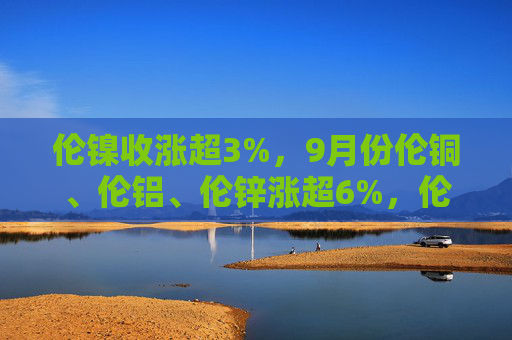 伦镍收涨超3%，9月份伦铜、伦铝、伦锌涨超6%，伦镍涨超4%