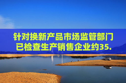针对换新产品市场监管部门已检查生产销售企业约35.7万家次