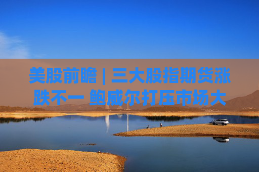 美股前瞻 | 三大股指期货涨跌不一 鲍威尔打压市场大幅降息预期