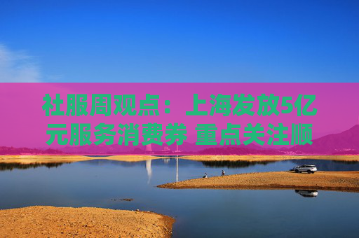 社服周观点：上海发放5亿元服务消费券 重点关注顺周期消费估值弹性