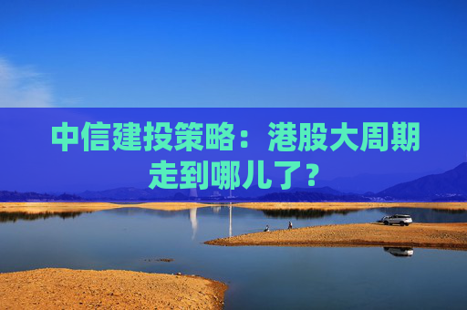 中信建投策略：港股大周期走到哪儿了？