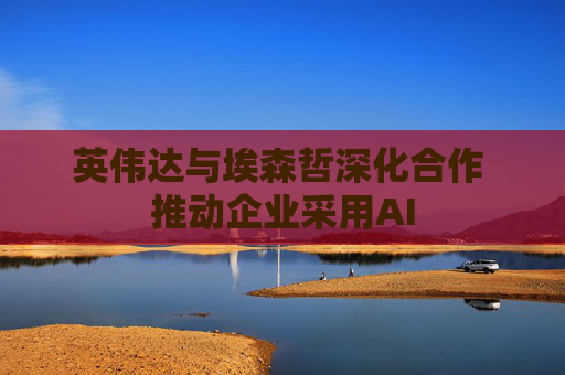 英伟达与埃森哲深化合作 推动企业采用AI