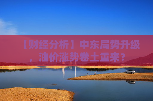 【财经分析】中东局势升级，油价涨势卷土重来？