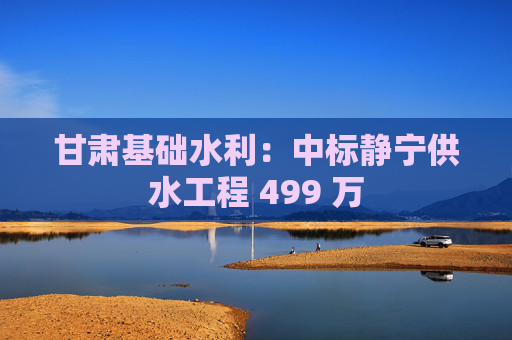 甘肃基础水利:中标静宁供水工程 499 万