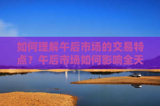 如何理解午后市场的交易特点？午后市场如何影响全天交易走势？