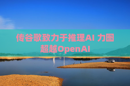 传谷歌致力于推理AI 力图超越OpenAI