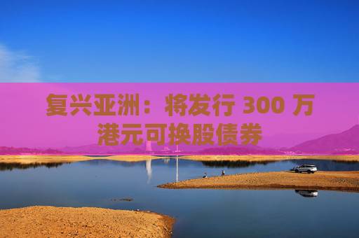 复兴亚洲：将发行 300 万港元可换股债券