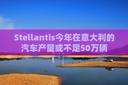 Stellantis今年在意大利的汽车产量或不足50万辆