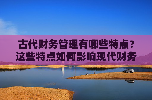 古代财务管理有哪些特点？这些特点如何影响现代财务实践？