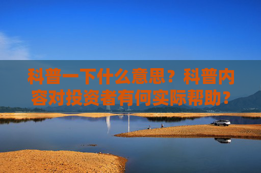 科普一下什么意思？科普内容对投资者有何实际帮助？