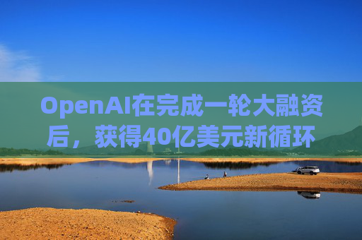 OpenAI在完成一轮大融资后，获得40亿美元新循环信用额度