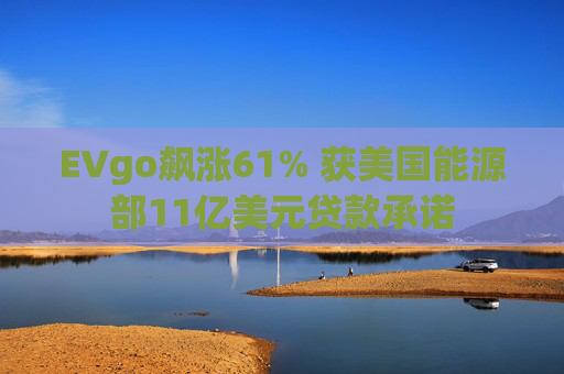 EVgo飙涨61% 获美国能源部11亿美元贷款承诺