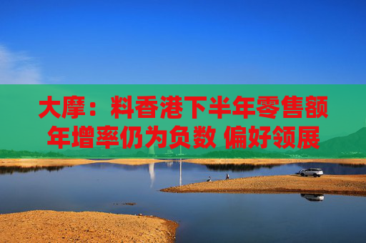 大摩：料香港下半年零售额年增率仍为负数 偏好领展 评级为“增持”