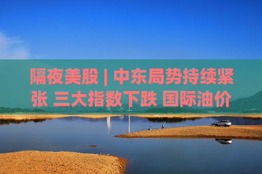 隔夜美股 | 中东局势持续紧张 三大指数下跌 国际油价创近一年来最大单日涨幅