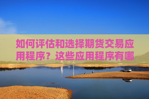 如何评估和选择期货交易应用程序？这些应用程序有哪些功能和局限性？