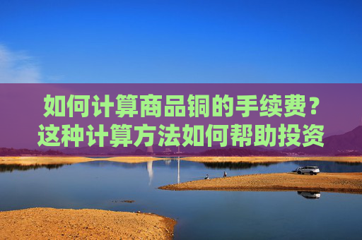 如何计算商品铜的手续费？这种计算方法如何帮助投资者进行成本管理？