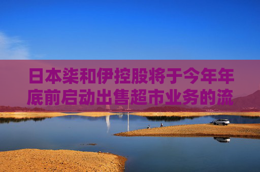 日本柒和伊控股将于今年年底前启动出售超市业务的流程