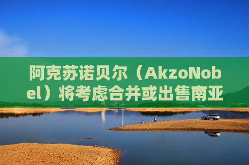 阿克苏诺贝尔（AkzoNobel）将考虑合并或出售南亚装饰涂料业务