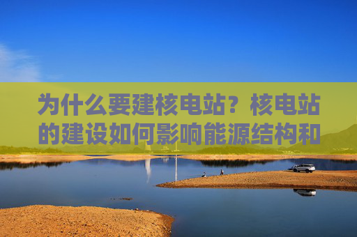 为什么要建核电站？核电站的建设如何影响能源结构和环境保护？