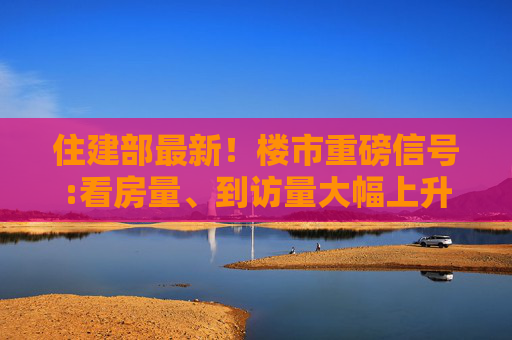 住建部最新！楼市重磅信号:看房量、到访量大幅上升，多地商品房销量出现不同程度增长，市场信心有所恢复