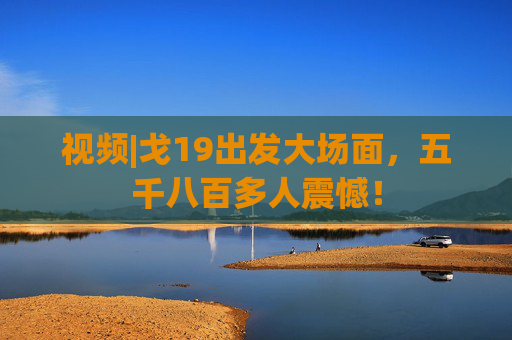 视频|戈19出发大场面，五千八百多人震憾！