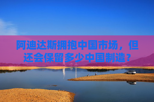 阿迪达斯拥抱中国市场，但还会保留多少中国制造？