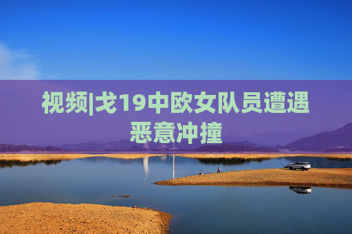 视频|戈19中欧女队员遭遇恶意冲撞