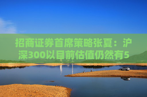 招商证券首席策略张夏：沪深300以目前估值仍然有5.5%以上的回报率