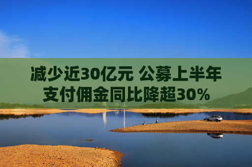 减少近30亿元 公募上半年支付佣金同比降超30%