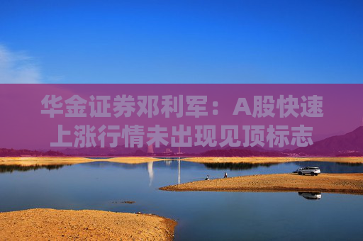 华金证券邓利军：A股快速上涨行情未出现见顶标志