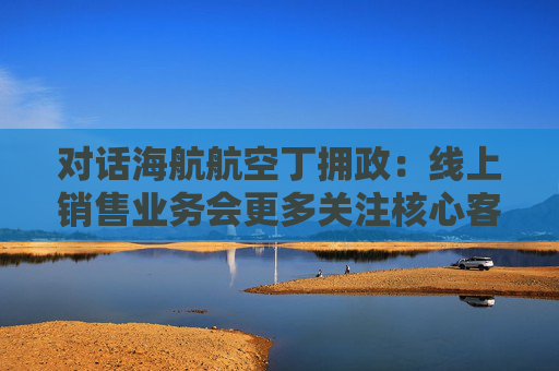 对话海航航空丁拥政：线上销售业务会更多关注核心客群