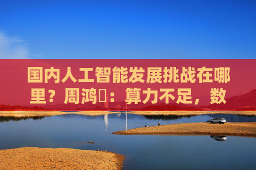 国内人工智能发展挑战在哪里？周鸿祎：算力不足，数据质量差