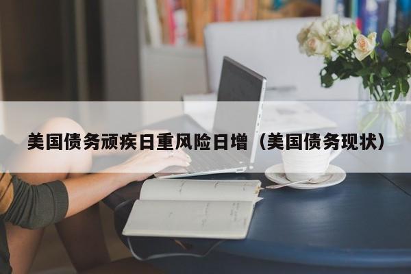 美国债务顽疾日重风险日增（美国债务现状）
