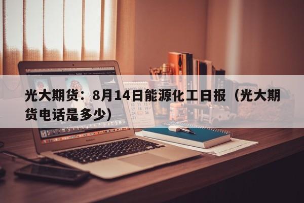 光大期货：8月14日能源化工日报（光大期货电话是多少）