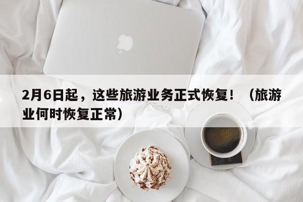 2月6日起，这些旅游业务正式恢复！（旅游业何时恢复正常）