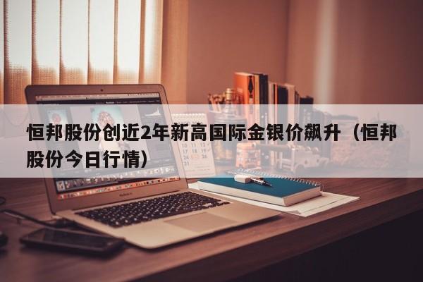 恒邦股份创近2年新高国际金银价飙升（恒邦股份今日行情）
