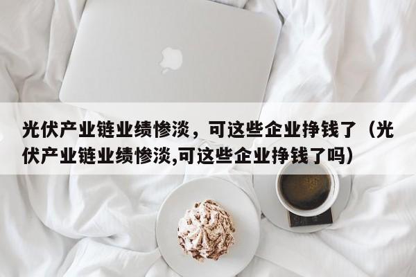 光伏产业链业绩惨淡，可这些企业挣钱了（光伏产业链业绩惨淡,可这些企业挣钱了吗）