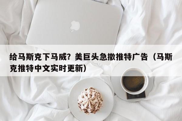 给马斯克下马威？美巨头急撤推特广告（马斯克推特中文实时更新）