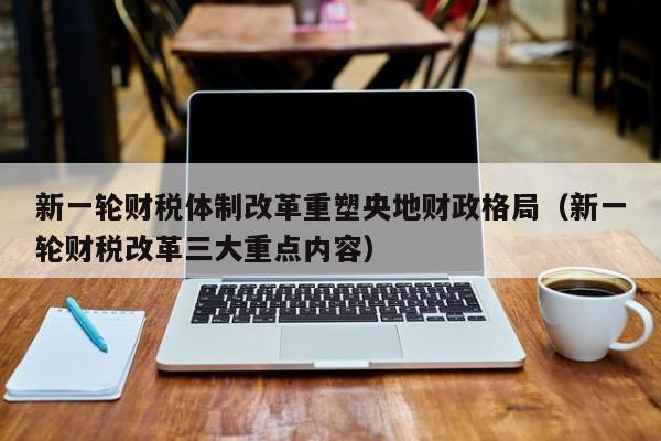 新一轮财税体制改革重塑央地财政格局（新一轮财税改革三大重点内容）