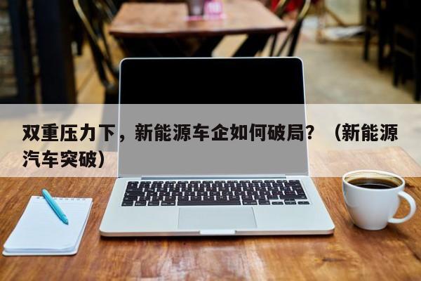 双重压力下，新能源车企如何破局？（新能源汽车突破）